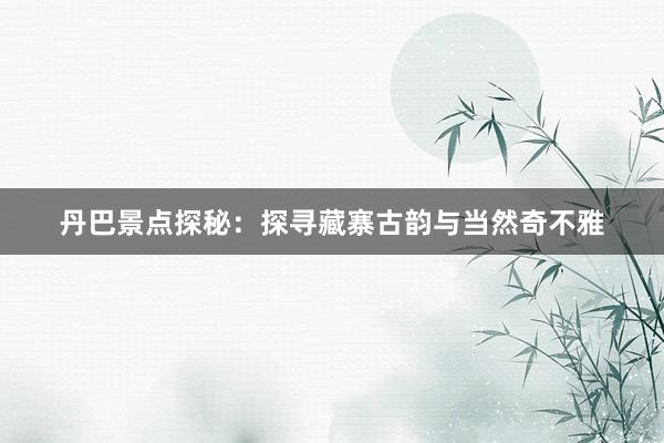 丹巴景点探秘：探寻藏寨古韵与当然奇不雅